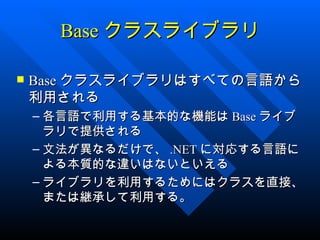 Base クラスライブラリ

   Base クラスライブラリはすべての言語から
    利用される
    – 各言語で利用する基本的な機能は Base ライブ
      ラリで提供される
    – 文法が異なるだけで、 .NET に対応する言語に
      よる本質的な違いはないといえる
    – ライブラリを利用するためにはクラスを直接、
      または継承して利用する。
 