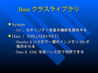 Base クラスライブラリ

   System
    – I/O 、セキュリティ等基本機能を提供する
   Data ／ XML(ADO.NET)
    – DataSet という形で一種のインメモリ DB が
      提供される
    – Data と XML を統一した形で利用できる
 