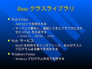 Base クラスライブラリ
   Web Forms
    – ASP.NET で利用される
    – サーバ上で動作し、接続してきたブラウザに合わ
      せた HTML を生成する
       （ HTML3.2 、 DHTML 、 WAP)
   Web サービス
    – SOAP を利用するインタフェース、およびテスト
      プログラムは自動で作成される
   Windows Forms
    – Windows プログラム作成で利用する
 