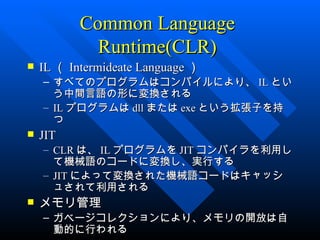 Common Language
             Runtime(CLR)
   IL （ Intermideate Language ）
    – すべてのプログラムはコンパイルにより、 IL とい
      う中間言語の形に変換される
    – IL プログラムは dll または exe という拡張子を持
      つ
   JIT
    – CLR は、 IL プログラムを JIT コンパイラを利用し
      て機械語のコードに変換し、実行する
    – JIT によって変換された機械語コードはキャッシ
      ュされて利用される
   メモリ管理
    – ガベージコレクションにより、メモリの開放は自
      動的に行われる
 