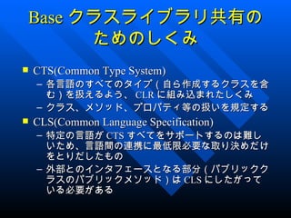 Base クラスライブラリ共有の
      ためのしくみ
   CTS(Common Type System)
    – 各言語のすべてのタイプ（自ら作成するクラスを含
      む）を扱えるよう、 CLR に組み込まれたしくみ
    – クラス、メソッド、プロパティ等の扱いを規定する
   CLS(Common Language Specification)
    – 特定の言語が CTS すべてをサポートするのは難し
      いため、言語間の連携に最低限必要な取り決めだけ
      をとりだしたもの
    – 外部とのインタフェースとなる部分（パブリックク
      ラスのパブリックメソッド）は CLS にしたがって
      いる必要がある
 