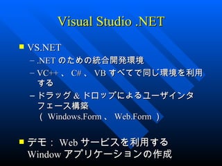 Visual Studio .NET
   VS.NET
    – .NET のための統合開発環境
    – VC++ 、 C# 、 VB すべてで同じ環境を利用
      する
    – ドラッグ & ドロップによるユーザインタ
      フェース構築
      （ Windows.Form 、 Web.Form ）

   デモ： Web サービスを利用する
    Window アプリケーションの作成
 