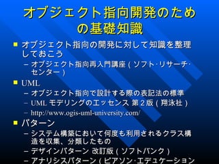 オブジェクト指向開発のため
        の基礎知識
   オブジェクト指向の開発に対して知識を整理
    しておこう
    – オブジェクト指向再入門講座（ソフト･リサーチ･
      センター）
   UML
    –   オブジェクト指向で設計する際の表記法の標準
    –   UML モデリングのエッセンス 第２版（翔泳社）
    –   http://www.ogis-uml-university.com/
   パターン
    – システム構築において何度も利用されるクラス構
      造を収集、分類したもの
    – デザインパターン 改訂版（ソフトバンク）
    – アナリシスパターン（ピアソン･エデュケーション
 