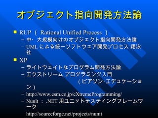 オブジェクト指向開発方法論
   RUP （ Rational Unified Process ）
    – 中・大規模向けのオブジェクト指向開発方法論
    – UML による統一ソフトウェア開発プロセス 翔泳
      社
   XP
    – ライトウェイトなプログラム開発方法論
    – エクストリーム プログラミング入門
                               （ピアソン･エデュケーショ
      ン）
    – http://www.esm.co.jp/eXtremeProgramming/
    – Nunit ： .NET 用ユニットテスティングフレームワ
      ーク
      http://sourceforge.net/projects/nunit
 