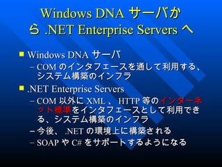 Windows DNA サーバか
    ら .NET Enterprise Servers へ
   Windows DNA サーバ
    – COM のインタフェースを通して利用する、
      システム構築のインフラ
   .NET Enterprise Servers
    – COM 以外に XML 、 HTTP 等のインターネ
      ット標準をインタフェースとして利用でき
      る、システム構築のインフラ
    – 今後、 .NET の環境上に構築される
    – SOAP や C# をサポートするようになる
 