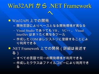 Win32API から .NET Framework
           へ
   Win32API 上での開発
    – 開発言語によりベースとなる開発環境が異なる
    – Visual Studio であっても VB 、 VC++ 、 Visual
      InterDev はまったく異なるツール
    – 作成した COM はレジストリに登録することによ
      り利用できる
   .NET Framework 上での開発（詳細は後述す
    る）
    – すべての言語で同一の開発環境が利用できる
    – 作成したクラスはファイルコピーにより利用でき
      る
 