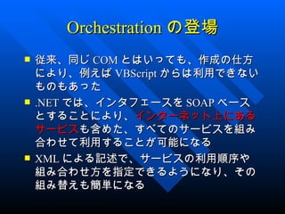 Orchestration の登場
   従来、同じ COM とはいっても、作成の仕方
    により、例えば VBScript からは利用できない
    ものもあった
   .NET では、インタフェースを SOAP ベース
    とすることにより、インターネット上にある
    サービスも含めた、すべてのサービスを組み
    合わせて利用することが可能になる
   XML による記述で、サービスの利用順序や
    組み合わせ方を指定できるようになり、その
    組み替えも簡単になる
 