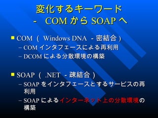 変化するキーワード
         － COM から SOAP へ
   COM （ Windows DNA －密結合 )
    –   COM インタフェースによる再利用
    –   DCOM による分散環境の構築

   SOAP （ .NET －疎結合）
    – SOAP をインタフェースとするサービスの再
      利用
    – SOAP によるインターネット上の分散環境の
      構築
 