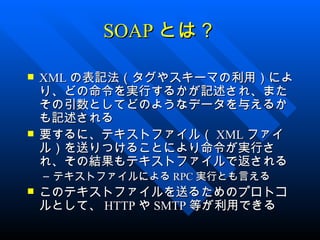 SOAP とは？

   XML の表記法（タグやスキーマの利用）によ
    り、どの命令を実行するかが記述され、また
    その引数としてどのようなデータを与えるか
    も記述される
   要するに、テキストファイル（ XML ファイ
    ル）を送りつけることにより命令が実行さ
    れ、その結果もテキストファイルで返される
    – テキストファイルによる RPC 実行とも言える
   このテキストファイルを送るためのプロトコ
    ルとして、 HTTP や SMTP 等が利用できる
 