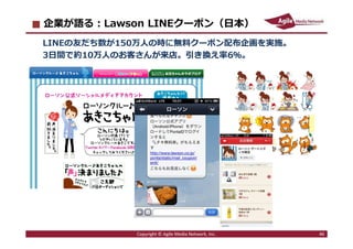 2020/1/20 46
企業が語る︓Lawson LINEクーポン（日本）
LINEの友だち数が150万⼈の時に無料クーポン配布企画を実施。
3日間で約10万⼈のお客さんが来店。引き換え率6％。
Copyright © Agile Media...