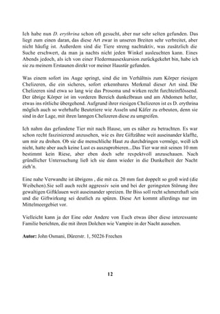 Ich habe nun D. erythrina schon oft gesucht, aber nur sehr selten gefunden. Das
liegt zum einen daran, das diese Art zwar in unseren Breiten sehr verbreitet, aber
nicht häufig ist. Außerdem sind die Tiere streng nachtaktiv, was zusätzlich die
Suche erschwert, da man ja nachts nicht jeden Winkel ausleuchten kann. Eines
Abends jedoch, als ich von einer Fledermausexkursion zurückgekehrt bin, habe ich
sie zu meinem Erstaunen direkt vor meiner Haustür gefunden.

Was einem sofort ins Auge springt, sind die im Verhältnis zum Körper riesigen
Chelizeren, die ein sicheres, sofort erkennbares Merkmal dieser Art sind. Die
Chelizeren sind etwa so lang wie das Prosoma und wirken recht furchteinflössend.
Der übrige Körper ist im vorderen Bereich dunkelbraun und am Abdomen heller,
etwas ins rötliche übergehend. Aufgrund ihrer riesigen Chelizeren ist es D. erythrina
möglich auch so wehrhafte Beutetiere wie Asseln und Käfer zu erbeuten, denn sie
sind in der Lage, mit ihren lanngen Chelizeren diese zu umgreifen.

Ich nahm das gefundene Tier mit nach Hause, um es näher zu betrachten. Es war
schon recht faszinierend anzusehen, wie es ihre Giftzähne weit auseinander klaffte,
um mir zu drohen. Ob sie die menschliche Haut zu durchdringen vermöge, weiß ich
nicht, hatte aber auch keine Lust es auszuprobieren...Das Tier war mit seinen 10 mm
bestimmt kein Riese, aber eben doch sehr respektvoll anzuschauen. Nach
gründlicher Untersuchung ließ ich sie dann wieder in die Dunkelheit der Nacht
zieh’n.

Eine nahe Verwandte ist übrigens , die mit ca. 20 mm fast doppelt so groß wird (die
Weibchen).Sie soll auch recht aggressiv sein und bei der geringsten Störung ihre
gewaltigen Giftklauen weit auseinander spreizen. Ihr Biss soll recht schmerzhaft sein
und die Giftwirkung sei deutlich zu spüren. Diese Art kommt allerdings nur im
Mittelmeergebiet vor.

Vielleicht kann ja der Eine oder Andere von Euch etwas über diese interessante
Familie berichten, die mit ihren Dolchen wie Vampire in der Nacht aussehen.

Autor: John Osmani, Dürerstr. 1, 50226 Frechen




                                         12
 