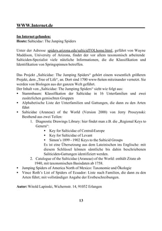 WWW.Internet.de________________________________________

Im Internet gefunden:
Heute: Salticidae: The Junping Spiders

Unter der Adresse spiders.arizona.edu/salticidTOLhome.html, geführt von Wayne
Maddison, University of Arizona, findet der vor allem taxonomisch arbeitende
Salticiden-Spezialist viele nützliche Informationen, die die Klassifikation und
Identifikation von Springspinnen betreffen.

Das Projekt „Salticidae: The Jumping Spiders“ gehört einem wesentlich größeren
Projekt, dem „Tree of Life“, an. Dort sind 1700 www-Seiten miteinander vernetzt. Sie
werden von Biologen aus der ganzen Welt geführt.
Der Inhalt von „Salticidae: The Jumpimg Spiders“ sieht wie folgt aus:
• Stammbaum: Klassifikation der Salticidae in 16 Unterfamilien und zwei
   zusätzlichen gemischten Gruppen
• Alphabetische Liste der Unterfamilien und Gattungen, die dann zu den Arten
   führt
• Salticidae (Araneae) of the World (Version 2000) von Jerry Proszynski:
   Besthend aus zwei Teilen:
          1. Diagnostic Drawings Library: hier findet man z.B. die „Regional Keys to
              Genera“:
                   • Key for Salticidae of Central-Europe
                   • Key for Salticidae of Levant
                   • Simon’s 1899 - 1902 Keys to the Salticid Groups
                   Es ist eine Übersetzung aus dem Lateinischen ins Englische: mit
                   diesem Schlüssel können sämtliche bis dahin beschriebenen
                   Saliticiden-Gattungen identifiziert werden.
          2. Catalogue of the Salticidae (Araneae) of the World: enthält Zitate ab
             1940, mit taxonomischen Basisdaten ab 1758.
• Jumping Spiders of America North of Mexico: Taxonomie und Ökologie
• Vince Roth’s List of Spiders of Ecuador: Liste nach Familien, die dann zu den
   Arten führt; mit vollständiger Angabe der Erstbeschreibungen.

Autor: Witold Lapinski, Wichernstr. 14, 91052 Erlangen


                                         13
 