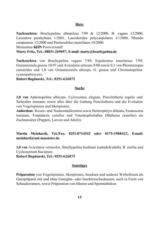 Biete

Nachzuchten: Brachypelma albopilosa 7/99 & 12/2000, B. vagans 12/2000,
Lasiodora parahybana 1/2001, Lasoidorides polycuspolatus 11/2000, Nhandu
carapoensis 12/2000 und Pterinochilus mamillatus 10/2000.
Momentan KEIN Postversand!
Marty Fritz, Tel.: 08031-269057, E-mail: marty@brachypelma.de

Nachzuchten von Brachypelma vagans 7/99, Eupalestrus tenuitarsus 7/99,
Grammostola grossa 10/97 und Avicularia urticans 8/00 sowie 0,1 von Phormictopus
canserides und 1,0 von Grammosstola alticeps, G. grossa und Chromatopelma
cyanopubescens.
Robert Bogdanski, Tel.: 0251-626875

                                     Suche

1,0 von Aphonopelma albiceps, Cyriocomus elegans, Poecilotheria regalis und
Xenesthis immanis sowie alles über die Gattung Poecilotheria und die Evolution
von Vogelspinnen und Skorpionen.
Außerdem: Rosen- und Nashornkäferarten sowie Heteropteryx dilatata, Extatosoma
tiaratum, Tropidacris corallus und Totenkopfschaben (Blaberus craniifer) als
Zuchtansätze (Puppen, Larven und Adulti).


Martin Meinhardt, Tel./Fax: 0251-8714542 oder 0175-1988423, E-mail:
meinhard@uni-muenster.de

1,0 von Avicularia versicolor, Brachypelma boehmei (subadult/adult), B. emilia und
Cyclosternum fasciatum.
Robert Bogdanski, Tel.: 0251-626875

                                    Sonstiges

Präparation von Vogelspinnen, Skorpionen, Insekten und anderen Wirbellosen als
Ganzpräparat mit und ohne Ganzglas- oder Insektenschaukasten, auch in Form von
Schaudioramen, sowie Präparation von Häuten und Spermatheken.


                                       15
 