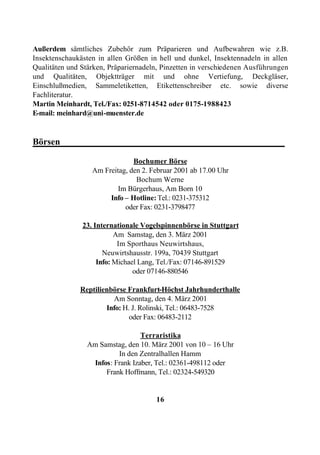Außerdem sämtliches Zubehör zum Präparieren und Aufbewahren wie z.B.
Insektenschaukästen in allen Größen in hell und dunkel, Insektennadeln in allen
Qualitäten und Stärken, Präpariernadeln, Pinzetten in verschiedenen Ausführungen
und Qualitäten, Objektträger mit und ohne Vertiefung, Deckgläser,
Einschlußmedien, Sammeletiketten, Etikettenschreiber etc. sowie diverse
Fachliteratur.
Martin Meinhardt, Tel./Fax: 0251-8714542 oder 0175-1988423
E-mail: meinhard@uni-muenster.de


Börsen_________________________________________________

                               Bochumer Börse
                  Am Freitag, den 2. Februar 2001 ab 17.00 Uhr
                                Bochum Werne
                          Im Bürgerhaus, Am Born 10
                       Info – Hotline: Tel.: 0231-375312
                            oder Fax: 0231-3798477

               23. Internationale Vogelspinnenbörse in Stuttgart
                          Am Samstag, den 3. März 2001
                           Im Sporthaus Neuwirtshaus,
                      Neuwirtshausstr. 199a, 70439 Stuttgart
                    Info: Michael Lang, Tel./Fax: 07146-891529
                                oder 07146-880546

              Reptilienbörse Frankfurt-Höchst Jahrhunderthalle
                        Am Sonntag, den 4. März 2001
                      Info: H. J. Rolinski, Tel.: 06483-7528
                              oder Fax: 06483-2112

                                  Terraristika
                 Am Samstag, den 10. März 2001 von 10 – 16 Uhr
                          In den Zentralhallen Hamm
                  Infos: Frank Izaber, Tel.: 02361-498112 oder
                      Frank Hoffmann, Tel.: 02324-549320


                                      16
 