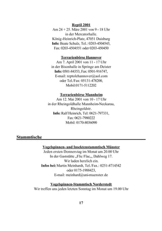 Reptil 2001
                  Am 24 + 25. März 2001 von 9 - 18 Uhr
                           in der Mercatorhalle.
                  König-Heinrich-Platz, 47051 Duisburg
                  Info: Beate Schulz, Tel.: 0203-4504543,
                   Fax: 0203-4504551 oder 0203-450450

                        Terrarienbörse Hannover
                     Am 7. April 2001 von 11 - 17 Uhr
                 in der Bisonhalle in Springe am Deister
                   Info: 0501-84353, Fax: 0501-916747,
                    E-mail: reptolehannover@aol.com
                       oder Tel./Fax: 05131-478200,
                           Mobil:0171-5112202

                        Terrarienbörse Mannheim
                     Am 12. Mai 2001 von 10 - 17 Uhr
               in der Rheingoldhalle Mannheim-Neckarau,
                               Rheingoldstr.
                   Info: Ralf Heinrich, Tel: 0621-797331,
                             Fax: 0621-7980222
                           Mobil: 0170-8036090


Stammtische_____________________________________________

            Vogelspinnen- und Insektenstammtisch Münster
            Jeden ersten Donnerstag im Monat um 20.00 Uhr
                 In der Gaststätte „Flic Flac„, Dahlweg 17.
                          Wir laden herzlich ein.
           Infos bei: Martin Meinhardt, Tel./Fax.: 0251-8714542
                            oder 0175-1988423,
                    E-mail: meinhard@uni-muenster.de

                  Vogelspinnen-Stammtisch Norderstedt
       Wir treffen uns jeden letzten Sonntag im Monat um 19.00 Uhr


                                    17
 