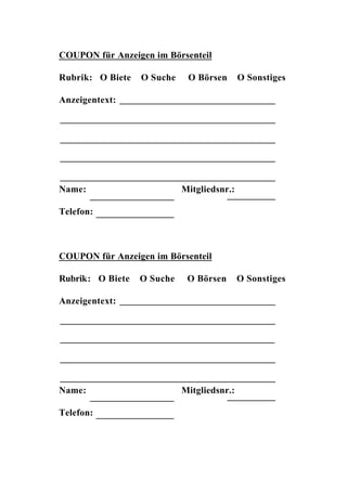 COUPON für Anzeigen im Börsenteil

Rubrik: O Biete   O Suche    O Börsen       O Sonstiges

Anzeigentext:




Name:                       Mitgliedsnr.:

Telefon:



COUPON für Anzeigen im Börsenteil

Rubrik: O Biete   O Suche    O Börsen       O Sonstiges

Anzeigentext:




Name:                       Mitgliedsnr.:

Telefon:
 