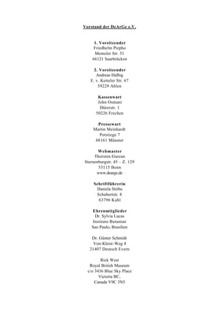 Vorstand der DeArGe e.V.


     1. Vorsitzender
     Friedhelm Piepho
     Memeler Str. 51
    66121 Saarbrücken

     2. Vorsitzender
      Andreas Halbig
   E. v. Ketteler Str. 67
       59229 Ahlen

       Kassenwart
       John Osmani
        Dürerstr. 1
      50226 Frechen

      Pressewart
    Martin Meinhardt
       Potstiege 7
     48161 Münster

       Webmaster
     Thorsten Gurzan
Sternenburgstr. 45 – Z. 129
       53115 Bonn
      www.dearge.de

     Schriftführerin
      Daniela Stirbu
      Schubertstr. 8
       63796 Kahl

    Ehrenmitglieder
     Dr. Sylvia Lucas
    Instituto Butantan
    Sao Paulo, Brasilien

    Dr. Günter Schmidt
     Von-Kleist-Weg 4
   21407 Deutsch Evern

         Rick West
   Royal British Museum
  c/o 3436 Blue Sky Place
        Victoria BC,
      Canada V9C 3N5
 