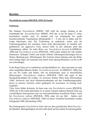 Berichte________________________________________________

Poecilotheria ornata POCOCK, 1899, Sri Lanka

Einleitung

Die Gattung Poecilotheria SIMON, 1885 stellt die einzige Gattung in der
Unterfamilie der Poecilotheriinae SIMON, 1892 dar, in der bis heute 11 Arten
beschrieben worden sind. Es handelt sich um mittelgroße bis große
baumbewohnende Vogelspinnen (Körpergröße 5 – 8 cm), die in Indien und Sri
Lanka beheimatet sind. Die Verbreitung ist endemisch, wobei sich die
Verbreitungsgebiete der einzelnen Arten nicht überschneiden. Es handelt sich
größtenteils um aggressive Tiere, dessen Gifte zu den stärksten unter den
Vogelspinnen zählen. So rufen Bisse von Poecilotheria fasciata (LATREILLE,
1804) und Poecilotheria ornata (POCOCK, 1899) neben starken bis sehr starken
Schmerzen Krämpfe, Fieber und leichte örtliche Lähmungserscheinungen hervor
(Peters, Brünning pers. Mitteilungen). Die Vertreter dieser Gattung sind sehr flinke
und wendige Jäger, die imstande sind, durch einen Sprung Distanzen von bis zu 80
cm zu bewältigen.

In der Regel leben sie in Astlöchern und Spechthöhlen etc., aber man kann sie auch
unter umgefallen Bäumen finden. Poecilotheria fasciata (LATREILLE, 1804), eine
Art aus Sri Lanka und Indien, lebt als Kulturfolger auch in menschlichen
Behausungen. Poecilotheria subfusca (POCOCK, 1895) lebt sogar in den
Hochgebirgswäldern Sri Lankas, wo zeitweise Schnee fallen kann (Schwarzberg
1996). Inwieweit sich diese Klimaschwankungen auf den Fortpflanzungszyklus
dieser in unseren Terrarien selten gepflegten Art auswirken, ist bislang noch
ungeklärt.
Viele Arten bilden Kolonien. So kann man von Poecilotheria ornata (POCOCK,
1899), die in Sri Lanka beheimatet ist, in einem Versteck mehrere Dutzend Tiere aus
verschiedenen Generationen und von unterschiedlichem Geschlecht finden. Auch
bei Poeciloteria rufilata (POCOCK, 1899), einer Art aus Süd – Indien, und
Poecilotheria subfusca (POCOCK, 1885) ist dieses Verhalten beschrieben worden
(Charpentier 1996, Schwarzberg 1996).

Der Gattungsname Poecilotheria leitet sich aus dem griechischen Wort Poecilia =
die Buntheit, Mannigfaltigkeit ab und weißt damit auf das äußere Erscheinungsbild

                                         4
 