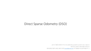 Direct Sparse Odometry (DSO)
pdf 보기 탭에서 한 페이지 씩 보기로 설정하시면 ppt 슬라이드 넘기듯이 보실 수 있습니다
개인적으로 공부하기 위해 작성한 자료입니다
내용 중 틀린 부분이나 빠진 내용이 있다면 gyurse@gmail.com 으로 말씀해주시면 감사하겠습니다 :-)
 