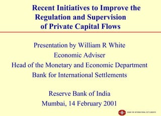 Recent Initiatives to Improve the
       Regulation and Supervision
        of Private Capital Flows

       Presentation by William R White
              Economic Adviser
Head of the Monetary and Economic Department
      Bank for International Settlements

          Reserve Bank of India
         Mumbai, 14 February 2001
 
