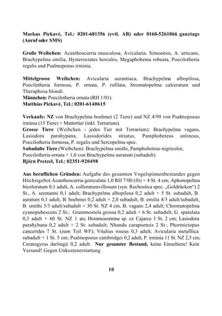 Markus Pickavé, Tel.: 0201-681356 (evtl. AB) oder 0160-5261066 ganztags
(Anruf oder SMS)

Große Weibchen: Acanthoscurria musculosa, Avicularia. Simoensis, A. urticans,
Brachypelma emilia, Hysterocrates hercules, Megaphobema robusta, Poecilotheria
regalis und Psalmopoeus irminia.

Mittelgrosse Weibchen: Avicularia aurantiaca, Brachypelma albopilosa,
Poecilotheria formosa, P. ornata, P. rufilata, Stromatopelma calceratum und
Theraphosa blondi.
Männchen: Poecilotheria ornata (RH 1/01).
Matthias Pickavé, Tel.: 0201-6140615

Verkaufe: NZ von Brachypelma boehmei (2 Tiere) und NZ 4/99 von Psalmopoeus
irminia (15 Tiere) + Muttertier (inkl. Terrarium).
Grosse Tiere (Weibchen - jedes Tier mit Terrarium): Brachypelma vagans,
Lasiodora parahypana, Lasiodorides striatus, Pamphobeteus antinous,
Poecilotheria formosa, P. regalis und Sercopelma spec.
Subadulte Tiere (Weibchen): Brachypelma smithi, Pamphobeteus nigricolor,
Poecilotheria ornata + 1,0 von Brachypelma auratum (subadult).
Björn Pretzel, Tel.: 02351-920498

Aus beruflichen Gründen: Aufgabe des gesamten Vogelspinnenbestandes gegen
Höchstgebot.Acanthoscurria geniculata 1,0 RH 7/00 (fit) + 4 St. 4 cm; Aphonopelma
bicoloratum 0,1 adult, A. colloratumvillosum (syn. Rechostica spec. „Goldrücken“) 2
St., A. seemanni 0,1 adult; Brachypelma albopilosa 0,2 adult + 5 St. subadult, B.
auratum 0,1 adult, B. boehmei 0,2 adult + 2,0 subadult, B. emilia 4/3 adult/subadult,
B. smithi 3/3 adult/subadult + 30 St. NZ 4 cm, B. vagans 2,4 adult; Chromatopelma
cyanopubescens 2 St.; Grammostola grossa 0,2 adult + 6 St. subadult, G. spatulata
0,3 adult + 60 St. NZ 1 c Hommoeomma sp. ex Cajarca 3 St. 2 cm; Lasiodora
                            m;
parahybana 0,2 adult + 2 St. subadult; Nhandu carapoensis 2 St.; Phormictopus
cancerides 7 St. (zum Teil WF); Vitalius roseus 0,3 adult; Avicularia metalllica
subadult + 1 St. 5 cm; Psalmopoeus cambridgei 0,2 adult, P. irminia 11 St. NZ 2,5 cm;
Ceratogyrus darlingii 0,2 adult. Nur gesamter Bestand, keine Einzeltiere! Kein
Versand! Gegen Unkostenerstattung


                                         10
 