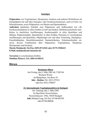 Sonstiges

Präparation von Vogelspinnen, Skorpionen, Insekten und anderen Wirbellosen als
Ganzpräparat mit und ohne Ganzglas- oder Insektenschaukasten, auch in Form von
Schaudioramen, sowie Präparation von Häuten und Spermatheken.
Außerdem sämtliches Zubehör zum Präparieren und Aufbewahren wie z.B.
Insektenschaukästen in allen Größen in hell und dunkel, Dublettenschachteln und -
kästen in sämtlichen Ausführungen, Insektennadeln in allen Qualitäten und
Stärken, Präpariernadeln, Spannbretter in allen Größen, Pinzetten in verschiedenen
Ausführungen und Qualitäten, Objektträger mit und ohne Vertiefung, Deckgläser,
Einschlußmedien, Desinfektionsmittel, Sammeletiketten, Etikettenschreiber etc.
sowie diverse Fachliteratur über Präparation, Vogelspinnen, Skorpione,
Skolopender und Insekten.
Martin Meinhardt, Tel./Fax: 0251-8714542 oder 0175-1988423
E-Mail: meinhard@uni-muenster.de

Terrarien in verschiedenen Größen.
Matthias Pickavé, Tel.: 0201-6140615.

Börsen_________________________________________________

                               Bochumer Börse
                    Am Freitag, den 2. März 2001 ab 17.00 Uhr
                                Bochum Werne
                          Im Bürgerhaus, Am Born 10
                       Info – Hotline: Tel.: 0231-375312
                             oder Fax: 0231-3798477

               23. Internationale Vogelspinnenbörse in Stuttgart
                          Am Samstag, den 3. März 2001
                           Im Sporthaus Neuwirtshaus,
                      Neuwirtshausstr. 199a, 70439 Stuttgart
                    Info: Michael Lang, Tel./Fax: 07146-891529
                                oder 07146-880546



                                        12
 