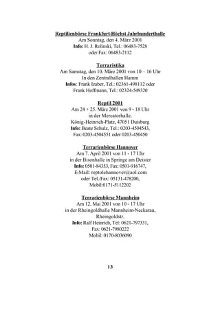 Reptilienbörse Frankfurt-Höchst Jahrhunderthalle
          Am Sonntag, den 4. März 2001
        Info: H. J. Rolinski, Tel.: 06483-7528
                oder Fax: 06483-2112

                   Terraristika
  Am Samstag, den 10. März 2001 von 10 – 16 Uhr
           In den Zentralhallen Hamm
   Infos: Frank Izaber, Tel.: 02361-498112 oder
       Frank Hoffmann, Tel.: 02324-549320

                    Reptil 2001
      Am 24 + 25. März 2001 von 9 - 18 Uhr
               in der Mercatorhalle.
      König-Heinrich-Platz, 47051 Duisburg
      Info: Beate Schulz, Tel.: 0203-4504543,
       Fax: 0203-4504551 oder 0203-450450

             Terrarienbörse Hannover
          Am 7. April 2001 von 11 - 17 Uhr
      in der Bisonhalle in Springe am Deister
        Info: 0501-84353, Fax: 0501-916747,
         E-Mail: reptolehannover@aol.com
            oder Tel./Fax: 05131-478200,
                Mobil:0171-5112202

             Terrarienbörse Mannheim
          Am 12. Mai 2001 von 10 - 17 Uhr
    in der Rheingoldhalle Mannheim-Neckarau,
                    Rheingoldstr.
        Info: Ralf Heinrich, Tel: 0621-797331,
                  Fax: 0621-7980222
                Mobil: 0170-8036090




                        13
 