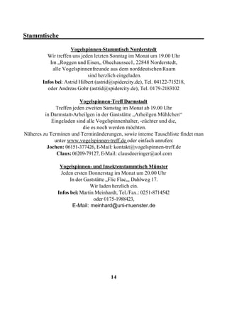 Stammtische_____________________________________________

                      Vogelspinnen-Stammtisch Norderstedt
          Wir treffen uns jeden letzten Sonntag im Monat um 19.00 Uhr
           Im „Roggen und Eisen„ Ohechaussee1, 22848 Norderstedt,
             alle Vogelspinnenfreunde aus dem norddeutschen Raum
                              sind herzlich eingeladen.
        Infos bei: Astrid Hilbert (astrid@spidercity.de), Tel. 04122-715218,
          oder Andreas Gohr (astrid@spidercity.de), Tel. 0179-2183102

                         Vogelspinnen-Treff Darmstadt
              Treffen jeden zweiten Samstag im Monat ab 19.00 Uhr
         in Darmstatt-Arheilgen in der Gaststätte „Arheilgen Mühlchen“
            Eingeladen sind alle Vogelspinnenhalter, -züchter und die,
                          die es noch werden möchten.
Näheres zu Terminen und Terminänderungen, sowie interne Tauschliste findet man
             unter www.vogelspinnen-treff.de oder einfach anrufen:
          Jochen: 06151-377426, E-Mail: kontakt@vogelspinnen-treff.de
              Claus: 06209-79127, E-Mail: clausdoeringer@aol.com

                Vogelspinnen- und Insektenstammtisch Münster
                Jeden ersten Donnerstag im Monat um 20.00 Uhr
                     In der Gaststätte „Flic Flac„, Dahlweg 17.
                              Wir laden herzlich ein.
               Infos bei: Martin Meinhardt, Tel./Fax.: 0251-8714542
                                oder 0175-1988423,
                      E-Mail: meinhard@uni-muenster.de




                                        14
 