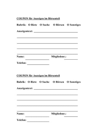 COUPON für Anzeigen im Börsenteil

Rubrik: O Biete   O Suche    O Börsen       O Sonstiges

Anzeigentext:




Name:                       Mitgliedsnr.:

Telefon:



COUPON für Anzeigen im Börsenteil

Rubrik: O Biete   O Suche    O Börsen       O Sonstiges

Anzeigentext:




Name:                       Mitgliedsnr.:

Telefon:
 