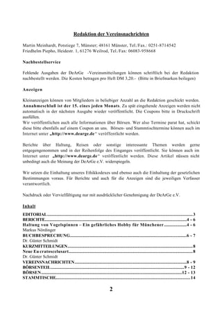 Redaktion der Vereinsnachrichten

Martin Meinhardt, Potstiege 7, Münster; 48161 Münster, Tel./Fax.: 0251-8714542
Friedhelm Piepho, Heidestr. 1, 61276 Weilrod, Tel./Fax: 06083-958668

Nachbestellservice

Fehlende Ausgaben der DeArGe -Vereinsmitteilungen können schriftlich bei der Redaktion
nachbestellt werden. Die Kosten betragen pro Heft DM 3,20.- (Bitte in Briefmarken beilegen)

Anzeigen

Kleinanzeigen können von Mitgliedern in beliebiger Anzahl an die Redaktion geschickt werden.
Annahmeschluß ist der 15. eines jeden Monats. Zu spät eingehende Anzeigen werden nicht
automatisch in der nächsten Ausgabe wieder veröffentlicht. Die Coupons bitte in Druckschrift
ausfüllen.
Wir veröffentlichen auch alle Informationen über Börsen. Wer also Termine parat hat, schickt
diese bitte ebenfalls auf einem Coupon an uns. Börsen- und Stammtischtermine können auch im
Internet unter „http://www.dearge.de “ veröffentlicht werden.

Berichte über Haltung, Reisen oder sonstige interessante Themen werden gerne
entgegengenommen und in der Reihenfolge des Einganges veröffentlicht. Sie können auch im
Internet unter „http://www.dearge.de “ veröffentlicht werden. Diese Artikel m üssen nicht
unbedingt auch die Meinung der DeArGe e.V. widerspiegeln.

Wir setzen die Einhaltung unseres Ethikkodexes und ebenso auch die Einhaltung der gesetzlichen
Bestimmungen voraus. Für Berichte und auch für die Anzeigen sind die jeweiligen Verfasser
verantwortlich.

Nachdruck oder Vervielfältigung nur mit ausdrücklicher Genehmigung der DeArGe e.V.

Inhalt
EDITORIAL.......................................................................................................................... 3
BERICHTE.......................................................................................................................4 - 6
Haltung von Vogelspinnen – Ein gefährliches Hobby für Münchener ...................4 - 6
Markus Nördinger
BUCHBESPRECHUNG..................................................................................................6 - 7
Dr. Günter Schmidt
KURZMITTEILUNGEN......................................................................................................... 8
Neue Eu cratoscelusart........................................................................................................ 8
Dr. Günter Schmidt
VEREINSNACHRICHTEN..............................................................................................8 - 9
BÖRSENTEIL................................................................................................................9 - 12
BÖRSEN ......................................................................................................................12 - 13
STAMMTISCHE................................................................................................................. 14

                                                                   2
 