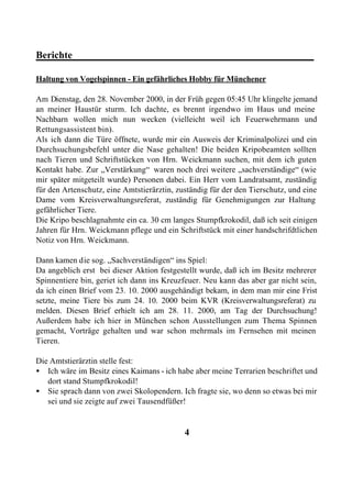 Berichte________________________________________________

Haltung von Vogelspinnen - Ein gefährliches Hobby für Münchener

Am Dienstag, den 28. November 2000, in der Früh gegen 05:45 Uhr klingelte jemand
an meiner Haustür sturm. Ich dachte, es brennt irgendwo im Haus und meine
Nachbarn wollen mich nun wecken (vielleicht weil ich Feuerwehrmann und
Rettungsassistent bin).
Als ich dann die Türe öffnete, wurde mir ein Ausweis der Kriminalpolizei und ein
Durchsuchungsbefehl unter die Nase gehalten! Die beiden Kripobeamten sollten
nach Tieren und Schriftstücken von Hrn. Weickmann suchen, mit dem ich guten
Kontakt habe. Zur „Verstärkung“ waren noch drei weitere „sachverständige“ (wie
mir später mitgeteilt wurde) Personen dabei. Ein Herr vom Landratsamt, zuständig
für den Artenschutz, eine Amtstierärztin, zuständig für der den Tierschutz, und eine
Dame vom Kreisverwaltungsreferat, zuständig für Genehmigungen zur Haltung
gefährlicher Tiere.
Die Kripo beschlagnahmte ein ca. 30 cm langes Stumpfkrokodil, daß ich seit einigen
Jahren für Hrn. Weickmann pflege und ein Schriftstück mit einer handschrifdtlichen
Notiz von Hrn. Weickmann.

Dann kamen die sog. „Sachverständigen“ ins Spiel:
Da angeblich erst bei dieser Aktion festgestellt wurde, daß ich im Besitz mehrerer
Spinnentiere bin, geriet ich dann ins Kreuzfeuer. Neu kann das aber gar nicht sein,
da ich einen Brief vom 23. 10. 2000 ausgehändigt bekam, in dem man mir eine Frist
setzte, meine Tiere bis zum 24. 10. 2000 beim KVR (Kreisverwaltungsreferat) zu
melden. Diesen Brief erhielt ich am 28. 11. 2000, am Tag der Durchsuchung!
Außerdem habe ich hier in München schon Ausstellungen zum Thema Spinnen
gemacht, Vorträge gehalten und war schon mehrmals im Fernsehen mit meinen
Tieren.

Die Amtstierärztin stelle fest:
• Ich wäre im Besitz eines Kaimans - ich habe aber meine Terrarien beschriftet und
   dort stand Stumpfkrokodil!
• Sie sprach dann von zwei Skolopendern. Ich fragte sie, wo denn so etwas bei mir
   sei und sie zeigte auf zwei Tausendfüßer!


                                            4
 