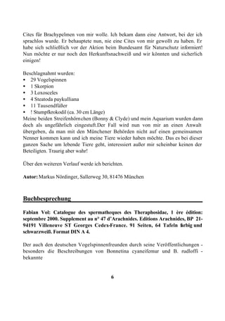 Cites für Brachypelmen von mir wolle. Ich bekam dann eine Antwort, bei der ich
sprachlos wurde. Er behauptete nun, nie eine Cites von mir gewollt zu haben. Er
habe sich schließlich vor der Aktion beim Bundesamt für Naturschutz informiert!
Nun möchte er nur noch den Herkunftsnachweiß und wir könnten und sicherlich
einigen!

Beschlagnahmt wurden:
• 29 Vogelspinnen
• 1 Skorpion
• 3 Loxosceles
• 4 Steatoda paykulliana
• 11 Tausendfüßer
• ! Stumpfkrokodil (ca. 30 cm Länge)
Meine beiden Streifenhörnchen (Bonny & Clyde) und mein Aquarium wurden dann
doch als ungefährlich eingestuft.Der Fall wird nun von mir an einen Anwalt
übergeben, da man mit den Münchener Behörden nicht auf einen gemeinsamen
Nenner kommen kann und ich meine Tiere wieder haben möchte. Das es bei dieser
ganzen Sache um lebende Tiere geht, interessiert außer mir scheinbar keinen der
Beteiligten. Traurig aber wahr!

Über den weiteren Verlauf werde ich berichten.

Autor: Markus Nördinger, Sallerweg 30, 81476 München



Buchbesprechung_________________________________________

Fabian Vol: Catalogue des spermatheques des Theraphosidae, 1 ère édition:
septembre 2000. Supplement au n° 47 d’Arachnides. Editions Arachnides, BP 21-
94191 Villeneuve ST Georges Cedex-France. 91 Seiten, 64 Tafeln f   arbig und
schwarzweiß. Format DIN A 4.

Der auch den deutschen Vogelspinnenfreunden durch seine Veröffentlichungen -
besonders die Beschreibungen von Bonnetina cyaneifemur und B. rudloffi -
bekannte


                                        6
 
