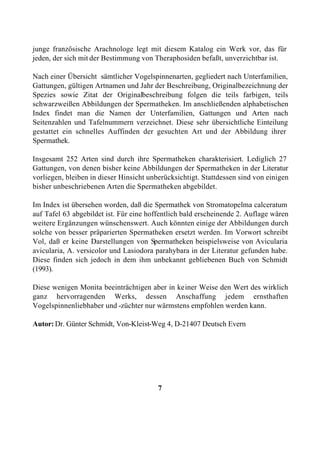 junge französische Arachnologe legt mit diesem Katalog ein Werk vor, das für
jeden, der sich mit der Bestimmung von Theraphosiden befaßt, unverzichtbar ist.

Nach einer Übersicht sämtlicher Vogelspinnenarten, gegliedert nach Unterfamilien,
Gattungen, gültigen Artnamen und Jahr der Beschreibung, Originalbezeichnung der
Spezies sowie Zitat der Originalbeschreibung folgen die teils farbigen, teils
schwarzweißen Abbildungen der Spermatheken. Im anschließenden alphabetischen
Index findet man die Namen der Unterfamilien, Gattungen und Arten nach
Seitenzahlen und Tafelnummern verzeichnet. Diese sehr übersichtliche Einteilung
gestattet ein schnelles Auffinden der gesuchten Art und der Abbildung ihrer
Spermathek.

Insgesamt 252 Arten sind durch ihre Spermatheken charakterisiert. Lediglich 27
Gattungen, von denen bisher keine Abbildungen der Spermatheken in der Literatur
vorliegen, bleiben in dieser Hinsicht unberücksichtigt. Stattdessen sind von einigen
bisher unbeschriebenen Arten die Spermatheken abgebildet.

Im Index ist übersehen worden, daß die Spermathek von Stromatopelma calceratum
auf Tafel 63 abgebildet ist. Für eine hoffentlich bald erscheinende 2. Auflage wären
weitere Ergänzungen wünschenswert. Auch könnten einige der Abbildungen durch
solche von besser präparierten Spermatheken ersetzt werden. Im Vorwort schreibt
Vol, daß er keine Darstellungen von Spermatheken beispielsweise von Avicularia
avicularia, A. versicolor und Lasiodora parahybara in der Literatur gefunden habe.
Diese finden sich jedoch in dem ihm unbekannt gebliebenen Buch von Schmidt
(1993).

Diese wenigen Monita beeinträchtigen aber in keiner Weise den Wert des wirklich
ganz hervorragenden Werks, dessen Anschaffung jedem ernsthaften
Vogelspinnenliebhaber und -züchter nur wärmstens empfohlen werden kann.

Autor: Dr. Günter Schmidt, Von-Kleist-Weg 4, D-21407 Deutsch Evern




                                         7
 