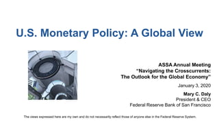U.S. Monetary Policy: A Global View
ASSA Annual Meeting
“Navigating the Crosscurrents:
The Outlook for the Global Economy”
January 3, 2020
Mary C. Daly
President & CEO
Federal Reserve Bank of San Francisco
The views expressed here are my own and do not necessarily reflect those of anyone else in the Federal Reserve System.
 