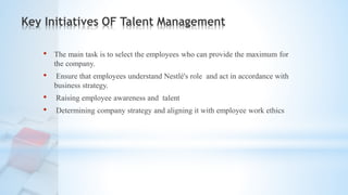 Key Initiatives OF Talent Management
• The main task is to select the employees who can provide the maximum for
the company.
• Ensure that employees understand Nestlé's role and act in accordance with
business strategy.
• Raising employee awareness and talent
• Determining company strategy and aligning it with employee work ethics
 