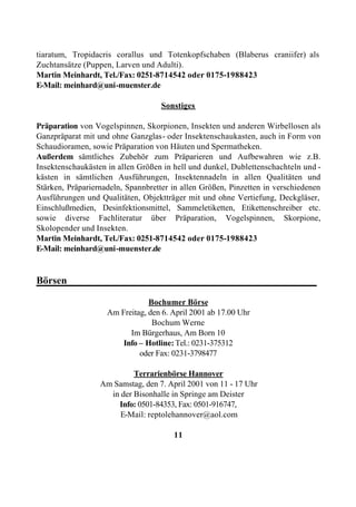 tiaratum, Tropidacris corallus und Totenkopfschaben (Blaberus craniifer) als
Zuchtansätze (Puppen, Larven und Adulti).
Martin Meinhardt, Tel./Fax: 0251-8714542 oder 0175-1988423
E-Mail: meinhard@uni-muenster.de

                                    Sonstiges

Präparation von Vogelspinnen, Skorpionen, Insekten und anderen Wirbellosen als
Ganzpräparat mit und ohne Ganzglas- oder Insektenschaukasten, auch in Form von
Schaudioramen, sowie Präparation von Häuten und Spermatheken.
Außerdem sämtliches Zubehör zum Präparieren und Aufbewahren wie z.B.
Insektenschaukästen in allen Größen in hell und dunkel, Dublettenschachteln und -
kästen in sämtlichen Ausführungen, Insektennadeln in allen Qualitäten und
Stärken, Präpariernadeln, Spannbretter in allen Größen, Pinzetten in verschiedenen
Ausführungen und Qualitäten, Objektträger mit und ohne Vertiefung, Deckgläser,
Einschlußmedien, Desinfektionsmittel, Sammeletiketten, Etikettenschreiber etc.
sowie diverse Fachliteratur über Präparation, Vogelspinnen, Skorpione,
Skolopender und Insekten.
Martin Meinhardt, Tel./Fax: 0251-8714542 oder 0175-1988423
E-Mail: meinhard@uni-muenster.de


Börsen_________________________________________________

                                Bochumer Börse
                    Am Freitag, den 6. April 2001 ab 17.00 Uhr
                                 Bochum Werne
                          Im Bürgerhaus, Am Born 10
                        Info – Hotline: Tel.: 0231-375312
                             oder Fax: 0231-3798477

                           Terrarienbörse Hannover
                  Am Samstag, den 7. April 2001 von 11 - 17 Uhr
                    in der Bisonhalle in Springe am Deister
                      Info: 0501-84353, Fax: 0501-916747,
                       E-Mail: reptolehannover@aol.com

                                       11
 