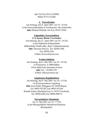 oder Tel./Fax: 05131-478200,
                 Mobil: 0171-5112202

                    3. Terra-Exotica
     Am Sonntag, den 8. April 2001 von 10 - 16 Uhr
in der Ostwestfalenhalle in Verl/Kaunitz (bei Gütersloh)
      Info: Michael Ellefredt, Tel./Fax: 05241-39166

             Lippstädter Terrarienbörse
          (7 te Soester Börde Vivaristika)
    Am Samstag, den 21. April 2001 von 10 - 16 Uhr
           in der Südlichen Schützenhalle
  (Bökenförder Straße nähe „Real“-Einkaufszentrum)
      Info: Thorsten Drewes, Tel.: 02924-1560,
                   Fax: 02924-1234
             E-Mail: drewesth@aol.com

                 Exotica Salzburg
     Am Sonntag, den 6. Mai 2001 von 10 - 16 Uhr
           in Pernerinsel, A-5400 Hallein
        14 km südlich der deutschen Grenze
              Info: Tel.: +43-699-1725
             E-Mail: office@exotics.net

              Augsburger Reptilienbörse
    Am Sonntag, den 6. Mai 2001 von 10 - 15 Uhr
            im Rosenaustaduon Augsburg
    Info: Josef Zankl, Pfleggasse 26, 94209 Regen,
         Tel.: 09921-971291, Fax: 09921-971294
  Ronald Achatz, Buchäckerweg 12, 94234 Viechtach,
          Tel.: 09942-6389, Fax: 09942-904775

              Terrarienbörse Mannheim
            Am 12. Mai 2001 von 10 - 17 Uhr
      in der Rheingoldhalle Mannheim-Neckarau,
                    Rheingoldstr.

                          12
 