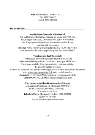 Info: Ralf Heinrich, Tel: 0621-797331,
                                 Fax: 0621-7980222
                               Mobil: 0170-8036090


Stammtische____________________________________________

                      Vogelspinnen-Stammtisch Norderstedt
          Wir treffen uns jeden letzten Sonntag im Monat um 19.00 Uhr
           Im „Roggen und Eisen„ Ohechaussee1, 22848 Norderstedt,
             alle Vogelspinnenfreunde aus dem norddeutschen Raum
                              sind herzlich eingeladen.
        Infos bei: Astrid Hilbert (astrid@spidercity.de), Tel. 04122-715218,
          oder Andreas Gohr (astrid@spidercity.de), Tel. 0179-2183102

                         Vogelspinnen-Treff Darmstadt
              Treffen jeden zweiten Samstag im Monat ab 19.00 Uhr
         in Darmstatt-Arheilgen in der Gaststätte „Arheilgen Mühlchen“
            Eingeladen sind alle Vogelspinnenhalter, -züchter und die,
                          die es noch werden möchten.
Näheres zu Terminen und Terminänderungen, sowie interne Tauschliste findet man
             unter www.vogelspinnen-treff.de oder einfach anrufen:
          Jochen: 06151-377426, E-Mail: kontakt@vogelspinnen-treff.de
              Claus: 06209-79127, E-Mail: clausdoeringer@aol.com

                Vogelspinnen- und Insektenstammtisch Münster
                Jeden ersten Donnerstag im Monat um 20.00 Uhr
                     In der Gaststätte „Flic Flac„, Dahlweg 17.
                              Wir laden herzlich ein.
               Infos bei: Martin Meinhardt, Tel./Fax.: 0251-8714542
                                oder 0175-1988423,
                        E-Mail: meinhard@uni-muenster.de




                                        13
 
