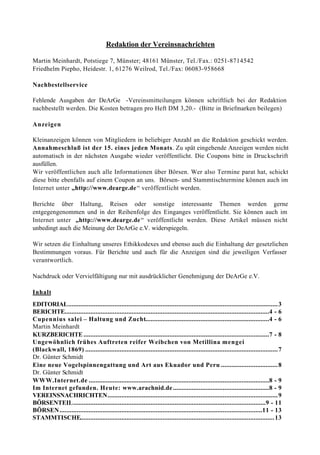 Redaktion der Vereinsnachrichten

Martin Meinhardt, Potstiege 7, Münster; 48161 Münster, Tel./Fax.: 0251-8714542
Friedhelm Piepho, Heidestr. 1, 61276 Weilrod, Tel./Fax: 06083-958668

Nachbestellservice

Fehlende Ausgaben der DeArGe -Vereinsmitteilungen können schriftlich bei der Redaktion
nachbestellt werden. Die Kosten betragen pro Heft DM 3,20.- (Bitte in Briefmarken beilegen)

Anzeigen

Kleinanzeigen können von Mitgliedern in beliebiger Anzahl an die Redaktion geschickt werden.
Annahmeschluß ist der 15. eines jeden Monats. Zu spät eingehende Anzeigen werden nicht
automatisch in der nächsten Ausgabe wieder veröffentlicht. Die Coupons bitte in Druc kschrift
ausfüllen.
Wir veröffentlichen auch alle Informationen über Börsen. Wer also Termine parat hat, schickt
diese bitte ebenfalls auf einem Coupon an uns. Börsen- und Stammtischtermine können auch im
Internet unter „http://www.dearge.de “ veröffentlicht werden.

Berichte über Haltung, Reisen oder sonstige interessante Themen werden gerne
entgegengenommen und in der Reihenfolge des Einganges veröffentlicht. Sie können auch im
Internet unter „http://www.dearge.de “ veröffentlicht werden. Diese Artikel müssen nicht
unbedingt auch die Meinung der DeArGe e.V. widerspiegeln.

Wir setzen die Einhaltung unseres Ethikkodexes und ebenso auch die Einhaltung der gesetzlichen
Bestimmungen voraus. Für Berichte und auch für die Anzeigen sind die jeweiligen Verfasser
verantwortlich.

Nachdruck oder Vervielfältigung nur mit ausdrücklicher Genehmigung der DeArGe e.V.

Inhalt
EDITORIAL.......................................................................................................................... 3
BERICHTE.......................................................................................................................4 - 6
Cupennius salei – Haltung und Zucht........................................................................4 - 6
Martin Meinhardt
KURZBERICHTE ............................................................................................................7 - 8
Ungewöhnlich frühes Auftreten reifer Weibchen von Metillina mengei
(Blackwall, 1869) ................................................................................................................ 7
Dr. Günter Schmidt
Eine neue Vogelspinnengattung und Art aus Ekuador und Peru ................................. 8
Dr. Günter Schmidt
WWW.Internet.de .........................................................................................................8 - 9
Im Internet gefunden. Heute: www.arachnid.de ........................................................8 - 9
VEREINSNACHRICHTEN................................................................................................... 9
BÖRSENTEIL................................................................................................................9 - 11
BÖRSEN ......................................................................................................................11 - 13
STAMMTISCHE................................................................................................................. 13
 