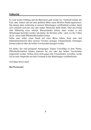 Editorial________________________________________________

Es wird wieder Frühling und die Börsenzeit geht wieder los. Vielleicht könnte der
Eine oder Andere m auf einer größeren Börse einen DeArGe -Stand organisieren.
                      al
Das könnte dann rechtzeitig in unseren Mitteilungen veröffentlicht werden, damit
sich vielleicht noch der eine oder andere Mitstreiter dafür findet. Über den Erfolg
oder Mißerfolg eines solchen Börsenstandes könnte dann wieder in den
Mitteilungen berichtet werden. Ich denke, die DeArGe sollte - jetzt, wo Sie 5 Jahre
alt ist - etwas mehr Öffentlichkeitsarbeit leisten.
Sollte man selber einen Stand auf einer Börse haben, kann man dort
Informationsmaterial über unseren Vereines auslegen. Entsprechende Unterlagen
können jederzeit über die beiden Vorsitzenden bezogen werden.

Ich denke, das sind genügend Anregungen. Eigene Vorschläge zu dem Thema
Öffentlichkeitsarbeit können jederzeit bei mir oder den beiden Vorsitzenden
eingereicht werden. Sollten diese nicht gegen den Vereinskodex verstoßen, werde
ich sie nach Absprache mit dem Vorstand in den Mitteilungen veröffentlichen.

Viel Spass beim Lesen!

Der Pressewart




                                        3
 