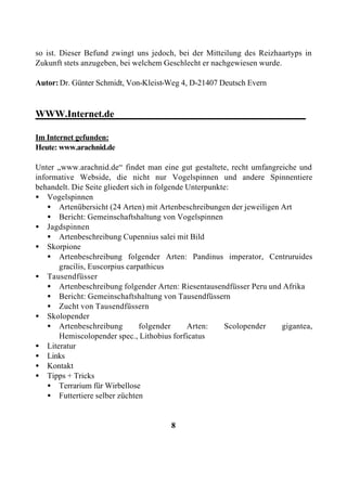 so ist. Dieser Befund zwingt uns jedoch, bei der Mitteilung des Reizhaartyps in
Zukunft stets anzugeben, bei welchem Geschlecht er nachgewiesen wurde.

Autor: Dr. Günter Schmidt, Von-Kleist-Weg 4, D-21407 Deutsch Evern


WWW.Internet.de_______________________________________

Im Internet gefunden:
Heute: www.arachnid.de

Unter „www.arachnid.de“ findet man eine gut gestaltete, recht umfangreiche und
informative Webside, die nicht nur Vogelspinnen und andere Spinnentiere
behandelt. Die Seite gliedert sich in folgende Unterpunkte:
• Vogelspinnen
    • Artenübersicht (24 Arten) mit Artenbeschreibungen der jeweiligen Art
    • Bericht: Gemeinschaftshaltung von Vogelspinnen
• Jagdspinnen
    • Artenbeschreibung Cupennius salei mit Bild
• Skorpione
    • Artenbeschreibung folgender Arten: Pandinus imperator, Centruruides
      gracilis, Euscorpius carpathicus
• Tausendfüsser
    • Artenbeschreibung folgender Arten: Riesentausendfüsser Peru und Afrika
    • Bericht: Gemeinschaftshaltung von Tausendfüssern
    • Zucht von Tausendfüssern
• Skolopender
    • Artenbeschreibung          folgender     Arten:    Scolopender   gigantea,
      Hemiscolopender spec., Lithobius forficatus
• Literatur
• Links
• Kontakt
• Tipps + Tricks
    • Terrarium für Wirbellose
    • Futtertiere selber züchten


                                       8
 