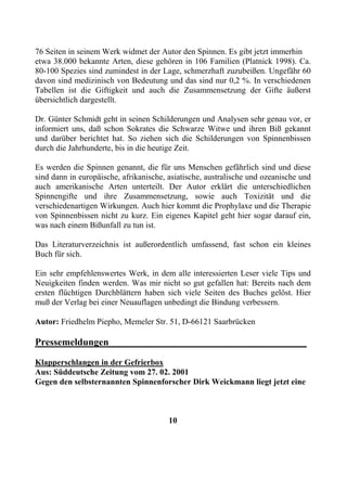 76 Seiten in seinem Werk widmet der Autor den Spinnen. Es gibt jetzt immerhin
etwa 38.000 bekannte Arten, diese gehören in 106 Familien (Platnick 1998). Ca.
80-100 Spezies sind zumindest in der Lage, schmerzhaft zuzubeißen. Ungefähr 60
davon sind medizinisch von Bedeutung und das sind nur 0,2 %. In verschiedenen
Tabellen ist die Giftigkeit und auch die Zusammensetzung der Gifte äußerst
übersichtlich dargestellt.

Dr. Günter Schmidt geht in seinen Schilderungen und Analysen sehr genau vor, er
informiert uns, daß schon Sokrates die Schwarze Witwe und ihren Biß gekannt
und darüber berichtet hat. So ziehen sich die Schilderungen von Spinnenbissen
durch die Jahrhunderte, bis in die heutige Zeit.

Es werden die Spinnen genannt, die für uns Menschen gefährlich sind und diese
sind dann in europäische, afrikanische, asiatische, australische und ozeanische und
auch amerikanische Arten unterteilt. Der Autor erklärt die unterschiedlichen
Spinnengifte und ihre Zusammensetzung, sowie auch Toxizität und die
verschiedenartigen Wirkungen. Auch hier kommt die Prophylaxe und die Therapie
von Spinnenbissen nicht zu kurz. Ein eigenes Kapitel geht hier sogar darauf ein,
was nach einem Bißunfall zu tun ist.

Das Literaturverzeichnis ist außerordentlich umfassend, fast schon ein kleines
Buch für sich.

Ein sehr empfehlenswertes Werk, in dem alle interessierten Leser viele Tips und
Neuigkeiten finden werden. Was mir nicht so gut gefallen hat: Bereits nach dem
ersten flüchtigen Durchblättern haben sich viele Seiten des Buches gelöst. Hier
muß der Verlag bei einer Neuauflagen unbedingt die Bindung verbessern.

Autor: Friedhelm Piepho, Memeler Str. 51, D-66121 Saarbrücken

Pressemeldungen________________________________________
Klapperschlangen in der Gefrierbox
Aus: Süddeutsche Zeitung vom 27. 02. 2001
Gegen den selbsternannten Spinnenforscher Dirk Weickmann liegt jetzt eine



                                        10
 
