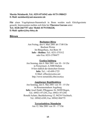 Martin Meinhardt, Tel.: 0251-8714542 oder 0175-1988423
E-Mail: meinhard@uni-muenster.de

Für einen Vogelspinnen-Stammtisch in Bonn werden noch Gleichgesinnte
gesucht. Interessenten melden sich bitte bei Thorsten Gurzan unter:
Tel.: 0228-2667757 oder Mobil: 0179-5106228,
E-Mail: spider@itsy-bitsy.de

Börsen_________________________________________________
                             Bochumer Börse
                 Am Freitag, den 4. Maii 2001 ab 17.00 Uhr
                              Bochum Werne
                       Im Bürgerhaus, Am Born 10
                    Info – Hotline: Tel.: 0231-375312
                         oder Fax: 0231-3798477

                            Exotica Salzburg
               Am Sonntag, den 6. Mai 2001 von 10 - 16 Uhr
                      in Pernerinsel, A-5400 Hallein
                   14 km südlich der deutschen Grenze
                         Info: Tel.: +43-699-1725
                        E-Mail: office@exotics.net
                    http.//www.terraristik.c0m/exotica

                         Augsburger Reptilienbörse
               Am Sonntag, den 6. Mai 2001 von 10 - 15 Uhr
                        im Rosenaustaduon Augsburg
               Info: Josef Zankl, Pfleggasse 26, 94209 Regen,
                  Tel.: 09921-971291, Fax: 09921-971294
             Ronald Achatz, Buchäckerweg 12, 94234 Viechtach,
                   Tel.: 09942-6389, Fax: 09942-904775

                       Terrarienbörse Mannheim
                     Am 12. Mai 2001 von 10 - 17 Uhr



                                    15
 