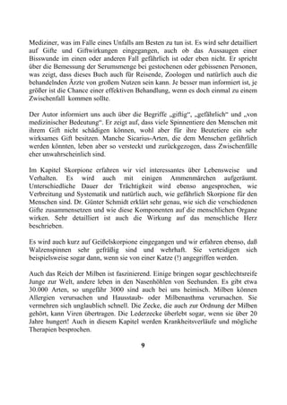 Mediziner, was im Falle eines Unfalls am Besten zu tun ist. Es wird sehr detailliert
auf Gifte und Giftwirkungen eingegangen, auch ob das Aussaugen einer
Bisswunde im einen oder anderen Fall gefährlich ist oder eben nicht. Er spricht
über die Bemessung der Serumsmenge bei gestochenen oder gebissenen Personen,
was zeigt, dass dieses Buch auch für Reisende, Zoologen und natürlich auch die
behandelnden Ärzte von großem Nutzen sein kann. Je besser man informiert ist, je
größer ist die Chance einer effektiven Behandlung, wenn es doch einmal zu einem
Zwischenfall kommen sollte.

Der Autor informiert uns auch über die Begriffe „giftig“, „gefährlich“ und „von
medizinischer Bedeutung“. Er zeigt auf, dass viele Spinnentiere den Menschen mit
ihrem Gift nicht schädigen können, wohl aber für ihre Beutetiere ein sehr
wirksames Gift besitzen. Manche Sicarius-Arten, die dem Menschen gefährlich
werden könnten, leben aber so versteckt und zurückgezogen, dass Zwischenfälle
eher unwahrscheinlich sind.

Im Kapitel Skorpione erfahren wir viel interessantes über Lebensweise und
Verhalten. Es wird auch mit einigen Ammenmärchen aufgeräumt.
Unterschiedliche Dauer der Trächtigkeit wird ebenso angesprochen, wie
Verbreitung und Systematik und natürlich auch, wie gefährlich Skorpione für den
Menschen sind. Dr. Günter Schmidt erklärt sehr genau, wie sich die verschiedenen
Gifte zusammensetzen und wie diese Komponenten auf die menschlichen Organe
wirken. Sehr detailliert ist auch die Wirkung auf das menschliche Herz
beschrieben.

Es wird auch kurz auf Geißelskorpione eingegangen und wir erfahren ebenso, daß
Walzenspinnen sehr gefräßig sind und wehrhaft. Sie verteidigen sich
beispielsweise sogar dann, wenn sie von einer Katze (!) angegriffen werden.

Auch das Reich der Milben ist faszinierend. Einige bringen sogar geschlechtsreife
Junge zur Welt, andere leben in den Nasenhöhlen von Seehunden. Es gibt etwa
30.000 Arten, so ungefähr 3000 sind auch bei uns heimisch. Milben können
Allergien verursachen und Hausstaub- oder Milbenasthma verursachen. Sie
vermehren sich unglaublich schnell. Die Zecke, die auch zur Ordnung der Milben
gehört, kann Viren übertragen. Die Lederzecke überlebt sogar, wenn sie über 20
Jahre hungert! Auch in diesem Kapitel werden Krankheitsverläufe und mögliche
Therapien besprochen.

                                         9
 