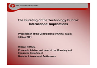 The Bursting of the Technology Bubble:
      International Implications

Presentation at the Central Bank of China, Taipei,
30 May 2001



William R White
Economic Adviser and Head of the Monetary and
Economic Department
Bank for International Settlements
 