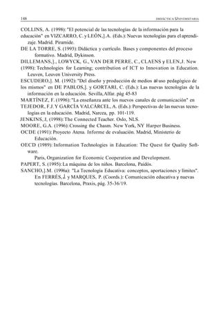 148 DIDÁCTICA UNIVERSITARIA
COLLINS, A. (1998): "El potencial de las tecnologías de la información para la
educación" en VIZCARRO, C. y LEÓN,].A. (Eds.): Nuevas tecnologías para el aprendi-
zaje. Madrid. Piramide.
DE LA TORRE, S. (1993): Didáctica y currículo. Bases y componentes del proceso
formativo. Madrid, Dykinson.
DILLEMANS,]., LOWYCK, G., VAN DER PERRE, C., CLAENS y ELEN,J. New
(1998): Technologies for Learning; contribution of ICT to Innovation in Education.
Leuven, Leuven University Press.
ESCUDERO,]. M. (1992): "Del diseño y producción de medios al uso pedagógico de
los mismos" en DE PABLOS,]. y GORTARI, C. (Eds.): Las nuevas tecnologías de la
información en la educación. Sevilla,Alfar. pág 45-83
MARTÍNEZ, F. (1996): "La enseñanza ante los nuevos canales de comunicación" en
TEJEDOR, F.J. Y GARCÍA VALCÁRCEL, A. (Eds.):Perspectivas de las nuevas tecno-
logías en la educación. Madrid, Narcea, pp. 101-119.
JENKINS, J, (1998):The Connected Teacher. Oslo, NLS.
MOORE, G.A. (1996): Crossing the Chasm. New York, NY Harper Business.
OCDE (1991): Proyecto Atena. Informe de evaluación. Madrid, Ministerio de
Educación.
OECD (1989): Information Technologies in Education: The Quest for Quality Soft-
ware.
Paris, Organization for Economic Cooperation and Development.
PAPERT, S. (1995):La máquina de los niños. Barcelona, Paidós.
SANCHO,].M. (1996a): "La Tecnología Educativa: conceptos, aportaciones y límites".
En FERRÉS, J. y MARQUES, P. (Coords.): Comunicación educativa y nuevas
tecnologías. Barcelona, Praxis, pág. 35-36/19.
 