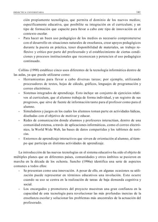 DIDÁCTICA UNIVERSITARIA 141
ción propiamente tecnológica, que permita el dominio de los nuevos medios;
específicamente educativa, que posibilite su integración en el curriculum; y un
tipo de formación que capacite para llevar a cabo este tipo de innovación en el
contexto escolar.
- Para hacer un buen uso pedagógico de los medios es necesario comprometerse
con el desarrollo en situaciones naturales de enseñanza, crear apoyos pedagógicos
durante la puesta en práctica, tener disponibilidad de materiales, un trabajo re-
flexivo y crítico por parte del profesorado y el establecimiento de ciertas condi-
ciones y procesos institucionales que reconozcan y potencien el uso pedagógico
continuado.
Collins (1998) establece cinco usos diferentes de la tecnología informática dentro de
las aulas, ya que puede utilizarse como:
- Herramientas para llevar a cabo diversas tareas; por ejemplo, utilizando
procesadores de textos, hojas de cálculo, gráficos, lenguajes de programación y
correo electrónico.
- Sistemas integrados de aprendizaje. Esto incluye un conjunto de ejercicios relati-
vos al curriculum, que el alumno trabaja de forma individual, y un registro de sus
progresos, que sirve de fuente de información tanto para el profesor como para el
alumno.
- Simuladores y juegos en los cuales los alumnos toman parte en actividades lúdicas,
diseñadas con el objetivo de motivar y educar.
- Redes de comunicación donde alumnos y profesores interactúan, dentro de una
comunidad extensa, a través de aplicaciones informáticas, como el correo electró-
nico, la World Wide Web, las bases de datos compartidas y los tablones de noti-
cías.
- Entornos de aprendizaje interactivos que sirven de orientación al alumno, al tiem-
po que participa en distintas actividades de aprendizaje.
La introducción de las nuevas tecnologías en el sistema educativo ha.sido el objeto de
múltiples planes que en diferentes países, comunidades y otros ámbitos se pusieron en
marcha en la década de los ochenta. Sancho (1996a) identifica una serie de aspectos
comunes a todos ellos:
- Se presentan como una innovación. A pesar de ello, en algunas ocasiones su utili-
zación puede representar en términos educativos una involución. Esto ocurre
cuando su uso se centra en la realización de tareas de baja demanda cognitiva y
social.
- Los encargados y promotores del proyecto muestran una gran confianza en la
capacidad de esta tecnología para revolucionar las más profundas inercias de la
enseñanza escolar y solucionar los problemas más ancestrales de la actuación del
profesorado.
 