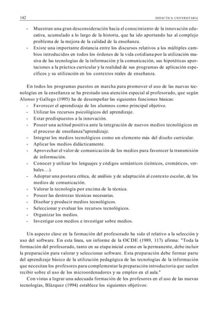 142 DIDÁCTICA UNIVERSITARIA
- Muestran una gran desconsideración hacia el conocimiento de la innovación edu-
cativa, acumulado a lo largo de la historia, que ha ido aportando luz al complejo
problema de la mejora de la calidad de la enseñanza.
- Existe una importante distancia entre los discursos relativos a los múltiples cam-
bios introducidos en todos los órdenes de la vida cotidiana por la utilización ma-
siva de las tecnologías de la información y la comunicación, sus hipotéticas apor-
taciones a la práctica curricular y la realidad de sus programas de aplicación espe-
cíficos y su utilización en los contextos reales de enseñanza.
En todos los programas puestos en marcha para promover el uso de las nuevas tec-
nologías en la enseñanza se ha prestado una atención especial al profesorado, que según
Alonso y Gallego (1995) ha de desempeñar las siguientes funciones básicas:
- Favorecer el aprendizaje de los alumnos como principal objetivo.
- Utilizar los recursos psicológicos del aprendizaje.
- Estar predispuestos a la innovación.
- Poseer una actitud positiva ante la integración de nuevos medios tecnológicos en
el proceso de enseñanza?aprendizaje.
- Integrar los medios tecnológicos como un elemento más del diseño curricular.
- Aplicar los medios didácticamente.
- Aprovechar el valor de comunicación de los medios para favorecer la transmisión
de información.
- Conocer y utilizar los lenguajes y códigos semánticos (icónicos, cromáticos, ver-
bales...).
- Adoptar una postura crítica, de análisis y de adaptación al contexto escolar, de los
medios de comunicación.
- Valorar la tecnología por encima de la técnica.
- Poseer las destrezas técnicas necesarias.
- Diseñar y producir medios tecnológicos.
- Seleccionar y evaluar los recursos tecnológicos.
- Organizar los medios.
- Investigar con medios e investigar sobre medios.
Un aspecto clave en la formación del profesorado ha sido el relativo a la selección y
uso del software. En esta línea, un informe de la OCDE (1989, 117) afirma: "Toda la
formación del profesorado, tanto en su etapa inicial como en la permanente, debe incluir
la preparación para valorar y seleccionar software. Esta preparación debe formar parte
del aprendizaje básico de la utilización pedagógica de las tecnologías de la información
que necesitan los profesores para complementar la preparación introductoria que suelen
recibir sobre el uso de los microordenadores y su empleo en el aula."
Con vistas a lograr una adecuada formación de los profesores en el uso de las nuevas
tecnologías, Blázquez (1994) establece los siguientes objetivos:
 