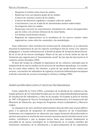 143
- Despertar el sentido crítico hacia los medios.
- Relativizar el no tan inmenso poder de los medios.
- Conocer los sustratos ocultos de los medios.
- Conocer las directrices españolas o europeas sobre los medios.
- Conocimiento y uso en el aula de los denominados medios audiovisuales.
- Investigación sobre los medios.
- Pautas para convertir en conocimientos sistemáticos los saberes desorganizados
que los niños y los jóvenes obtienen de los mass?media.
- Un mínimo conocimiento técnico.
- Repensar las repercusiones en la enseñanza de los nuevos canales, tanto
organizativas, como sobre los contenidos y las metodologías.
Estas reflexiones sobre introducción institucional de ordenadores en la educación
muestran la importancia de que los aspectos tecnológicos han de unirse a los aspectos
pedagógicos, e insisten sobremanera en el diseño de planes de formación del profesora-
do en el uso de las nuevas tecnologías. Planes en los que se ha de incluir un tipo de
formación que capacite para el "procesamiento social" de este tipo de innovación en el
contexto escolar (Escudero,1992).
El paso del tiempo ha reflejado la importancia de los esfuerzos realizados para la
integración de los nuevos medios en los procesos de enseñanza-aprendizaje. Los resulta-
dos no están claros todavía. No obstante, a pesar de que queda mucho camino por
recorrer, son muchos los indicadores de urgencia y la presión ambiental para incorporar
al diseño curricular los recursos tecnológicos (Alonso y Gallego,1998).
INNOVACIÓN EDUCATIVA Y NUEVAS TECNOLOGÍAS
Como señala De La Torre (1993), a principios de la década de los ochenta no hay
ningún gobierno de la Comunidad Europea que no esté emprendiendoalgún programa
de introducción de ordenadores y vídeo en las escuelas. En España se pone en marcha
en 1987 el Programa de Nuevas Tecnologías de la Información y la Comunicación del
Ministerio de Educación, que integra los Programas Atenea (ordenadores) y Mercurio
(vídeo).
La emergencia de unos artefactos prácticamente desconocidos para el gran público
junto a la aparición de programas de informática educativa en las Comunidades
Autónomas con competencias en educación, que exigen formación del profesorado en
ejercicio para poner en marcha las innovaciones necesarias para la introducción de estos
medios, contribuyen a que se pongan nuevas bases para intentar fundamentar la
necesidad de las nuevas tecnologías de la Información en el estudio científico del
tratamiento automático de la información y el aprovechamiento de las experiencias
 