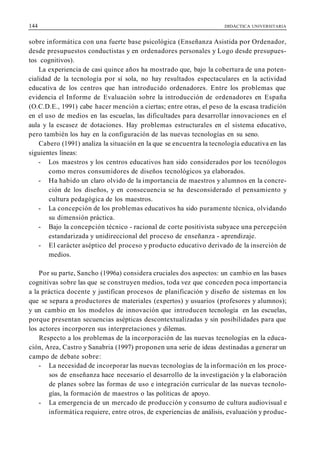 144 DIDÁCTICA UNIVERSITARIA
sobre informática con una fuerte base psicológica (Enseñanza Asistida por Ordenador,
desde presupuestos conductistas y en ordenadores personales y Logo desde presupues-
tos cognitivos).
La experiencia de casi quince años ha mostrado que, bajo la cobertura de una poten-
cialidad de la tecnología por sí sola, no hay resultados espectaculares en la actividad
educativa de los centros que han introducido ordenadores. Entre los problemas que
evidencia el Informe de Evaluación sobre la introducción de ordenadores en España
(O.C.D.E., 1991) cabe hacer mención a ciertas; entre otras, el peso de la escasa tradición
en el uso de medios en las escuelas, las dificultades para desarrollar innovaciones en el
aula y la escasez de dotaciones. Hay problemas estructurales en el sistema educativo,
pero también los hay en la configuración de las nuevas tecnologías en su seno.
Cabero (1991) analiza la situación en la que se encuentra la tecnología educativa en las
siguientes líneas:
- Los maestros y los centros educativos han sido considerados por los tecnólogos
como meros consumidores de diseños tecnológicos ya elaborados.
- Ha habido un claro olvido de la importancia de maestros y alumnos en la concre-
ción de los diseños, y en consecuencia se ha desconsiderado el pensamiento y
cultura pedagógica de los maestros.
- La concepción de los problemas educativos ha sido puramente técnica, olvidando
su dimensión práctica.
- Bajo la concepción técnico - racional de corte positivista subyace una percepción
estandarizada y unidireccional del proceso de enseñanza - aprendizaje.
- El carácter aséptico del proceso y producto educativo derivado de la inserción de
medios.
Por su parte, Sancho (1996a) considera cruciales dos aspectos: un cambio en las bases
cognitivas sobre las que se construyen medios, toda vez que conceden poca importancia
a la práctica docente y justifican procesos de planificación y diseño de sistemas en los
que se separa a productores de materiales (expertos) y usuarios (profesores y alumnos);
y un cambio en los modelos de innovación que introducen tecnología en las escuelas,
porque presentan secuencias asépticas descontextualizadas y sin posibilidades para que
los actores incorporen sus interpretaciones y dilemas.
Respecto a los problemas de la incorporación de las nuevas tecnologías en la educa-
ción, Area, Castro y Sanabria (1997) proponen una serie de ideas destinadas a generar un
campo de debate sobre:
- La necesidad de incorporar las nuevas tecnologías de la información en los proce-
sos de enseñanza hace necesario el desarrollo de la investigación y la elaboración
de planes sobre las formas de uso e integración curricular de las nuevas tecnolo-
gías, la formación de maestros o las políticas de apoyo.
- La emergencia de un mercado de producción y consumo de cultura audiovisual e
informática requiere, entre otros, de experiencias de análisis, evaluación y produc-
 